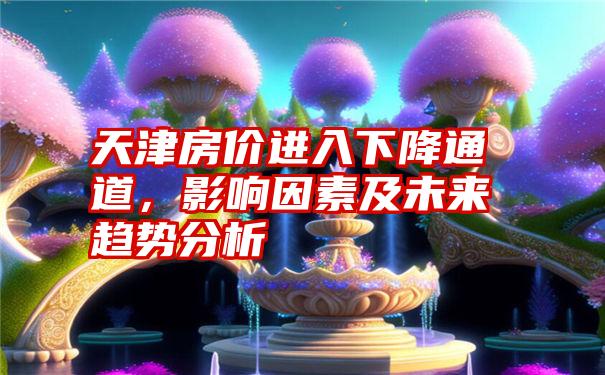 天津房价进入下降通道，影响因素及未来趋势分析