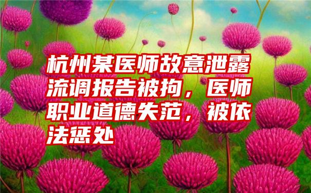 杭州某医师故意泄露流调报告被拘，医师职业道德失范，被依法惩处