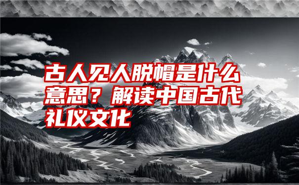 古人见人脱帽是什么意思？解读中国古代礼仪文化