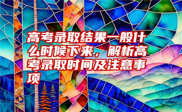 高考录取结果一般什么时候下来,解析高考录取时间及注意事项