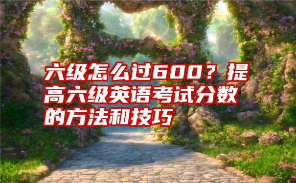 六级怎么过600？提高六级英语考试分数的方法和技巧