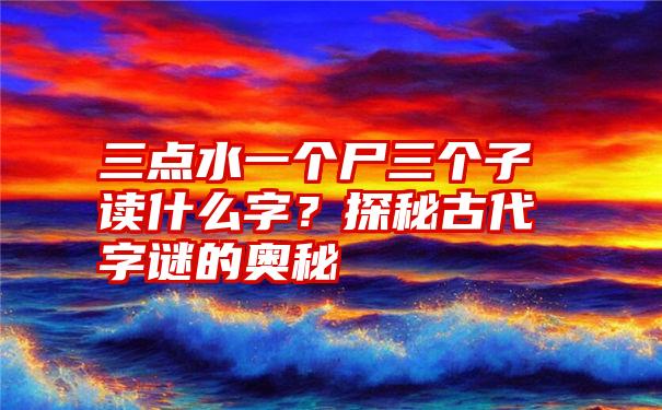 三点水一个尸三个子读什么字?探秘古代字谜的奥秘