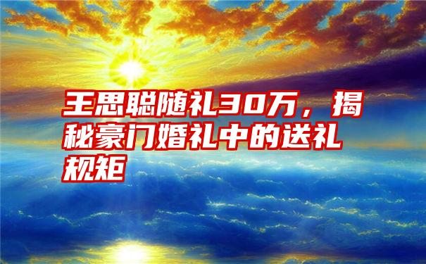 王思聪随礼30万，揭秘豪门婚礼中的送礼规矩