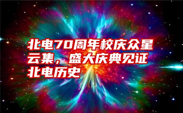 北电70周年校庆众星云集，盛大庆典见证北电历史