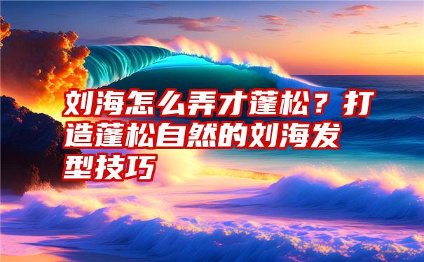 刘海怎么弄才蓬松？打造蓬松自然的刘海发型技巧