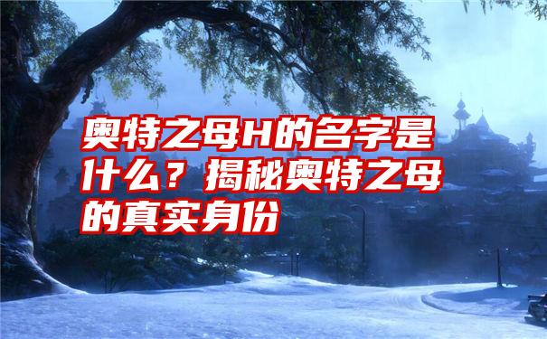 奥特之母H的名字是什么？揭秘奥特之母的真实身份