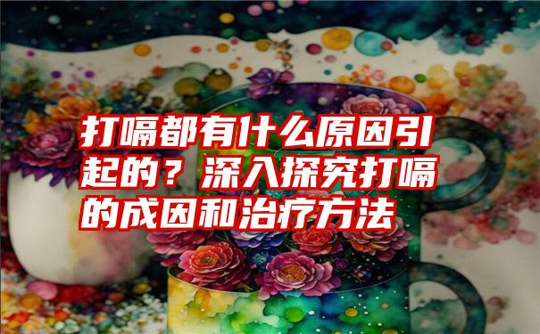 打嗝都有什么原因引起的？深入探究打嗝的成因和治疗方法