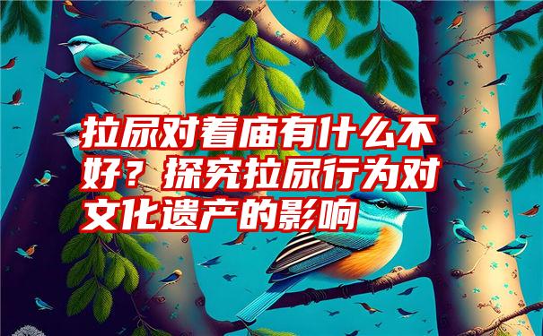 拉尿对着庙有什么不好？探究拉尿行为对文化遗产的影响