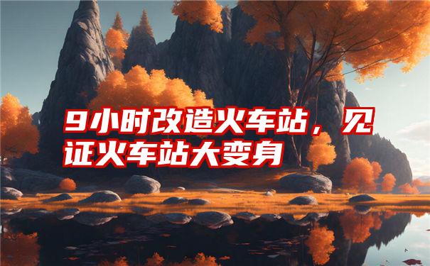 9小时改造火车站，见证火车站大变身