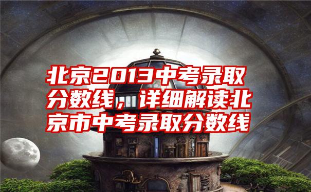 北京2013中考录取分数线,详细解读北京市中考录取分数线