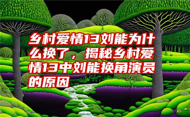 乡村爱情13刘能为什么换了，揭秘乡村爱情13中刘能换角演员的原因