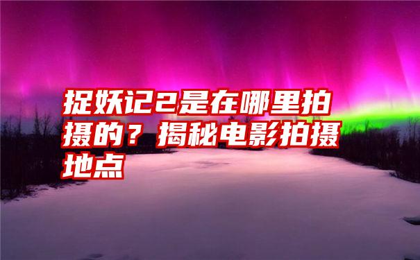 捉妖记2是在哪里拍摄的？揭秘电影拍摄地点