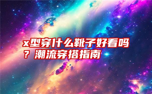 x型穿什么靴子好看吗？潮流穿搭指南