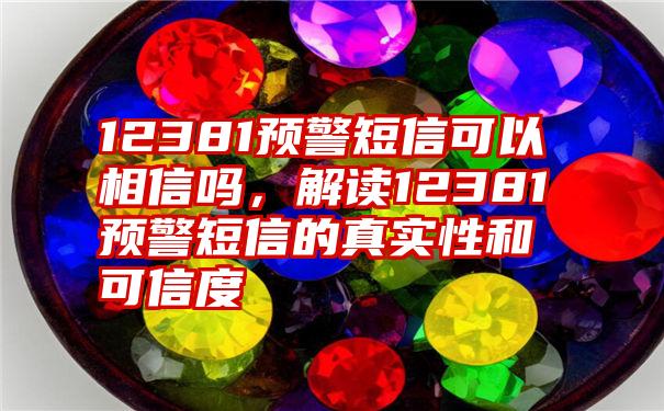 12381预警短信可以相信吗，解读12381预警短信的真实性和可信度