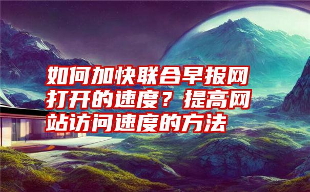 如何加快联合早报网打开的速度？提高网站访问速度的方法