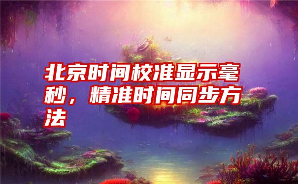 北京时间校准显示毫秒，精准时间同步方法