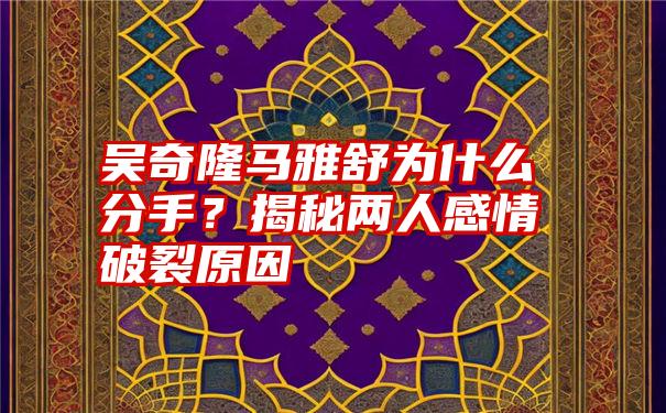 吴奇隆马雅舒为什么分手？揭秘两人感情破裂原因