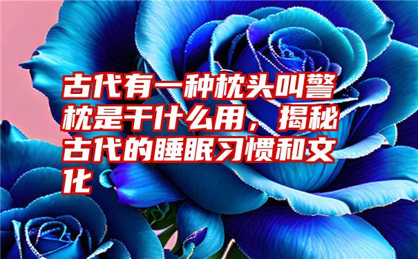 古代有一种枕头叫警枕是干什么用,揭秘古代的睡眠习惯和文化