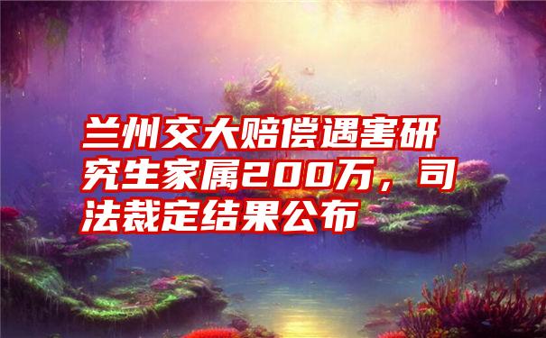 兰州交大赔偿遇害研究生家属200万，司法裁定结果公布