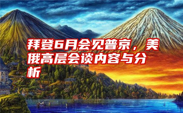 拜登6月会见普京，美俄高层会谈内容与分析