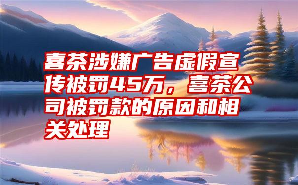 喜茶涉嫌广告虚假宣传被罚45万，喜茶公司被罚款的原因和相关处理