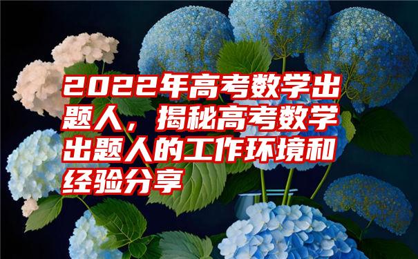 2022年高考数学出题人，揭秘高考数学出题人的工作环境和经验分享