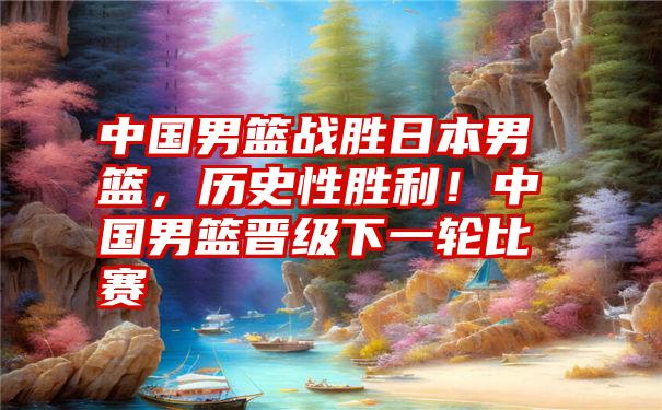 中国男篮战胜日本男篮,历史性胜利!中国男篮晋级下一轮比赛