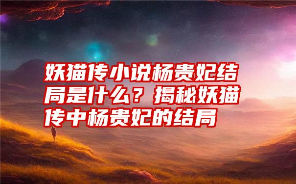 妖猫传小说杨贵妃结局是什么？揭秘妖猫传中杨贵妃的结局