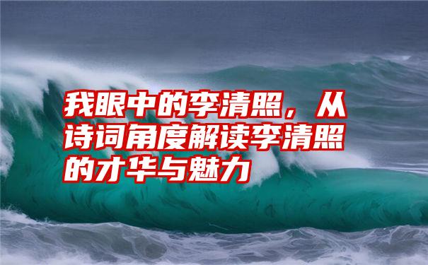 我眼中的李清照，从诗词角度解读李清照的才华与魅力