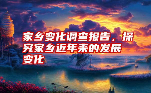 家乡变化调查报告，探究家乡近年来的发展变化