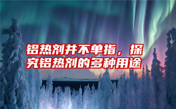 铝热剂并不单指，探究铝热剂的多种用途