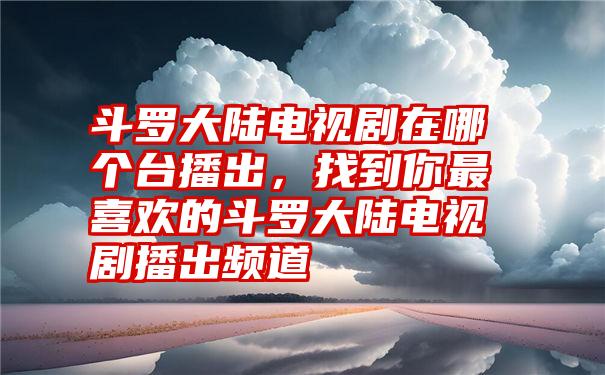 斗罗大陆电视剧在哪个台播出，找到你最喜欢的斗罗大陆电视剧播出频道