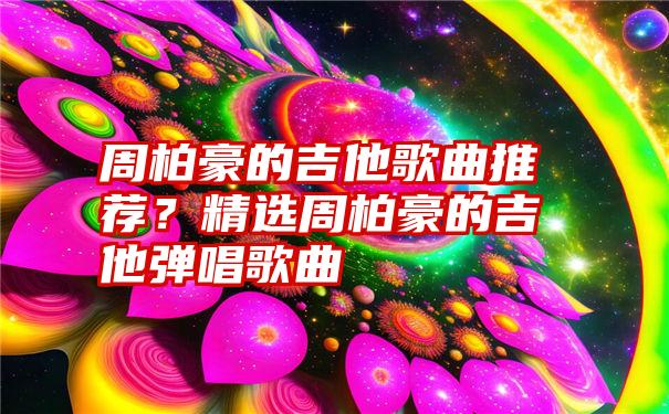 周柏豪的吉他歌曲推荐？精选周柏豪的吉他弹唱歌曲