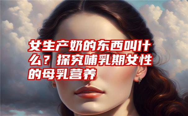 女生产奶的东西叫什么？探究哺乳期女性的母乳营养