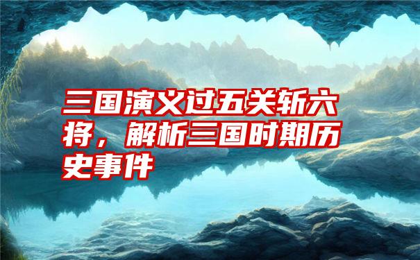 三国演义过五关斩六将，解析三国时期历史事件