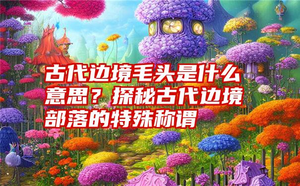 古代边境毛头是什么意思？探秘古代边境部落的特殊称谓