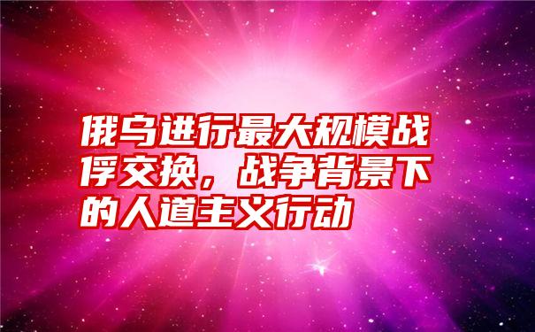 俄乌进行最大规模战俘交换，战争背景下的人道主义行动