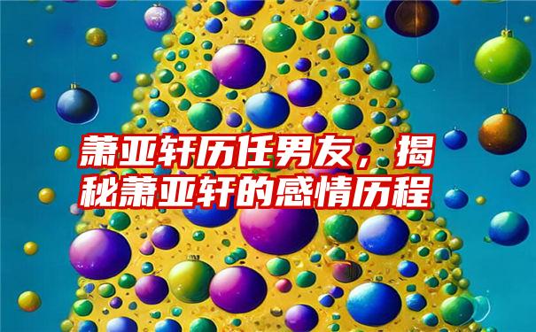 萧亚轩历任男友，揭秘萧亚轩的感情历程