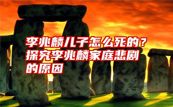 李兆麟儿子怎么死的?探究李兆麟家庭悲剧的原因