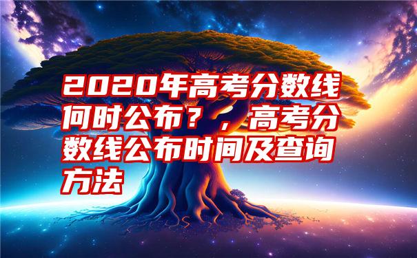 2020年高考分数线何时公布？，高考分数线公布时间及查询方法