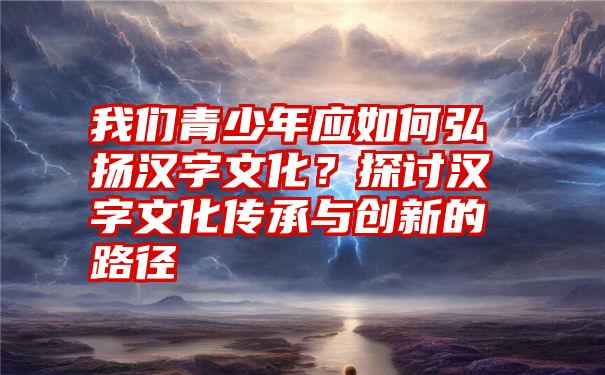 我们青少年应如何弘扬汉字文化？探讨汉字文化传承与创新的路径