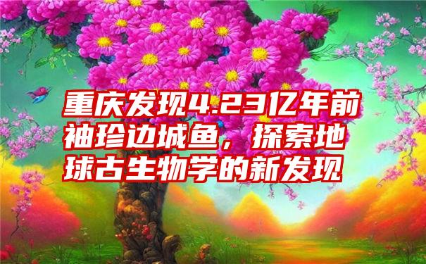 重庆发现4.23亿年前袖珍边城鱼，探索地球古生物学的新发现