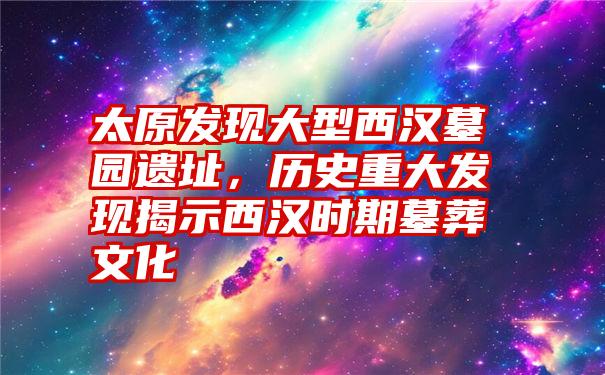 太原发现大型西汉墓园遗址，历史重大发现揭示西汉时期墓葬文化