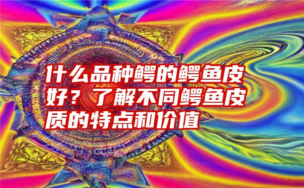 什么品种鳄的鳄鱼皮好？了解不同鳄鱼皮质的特点和价值