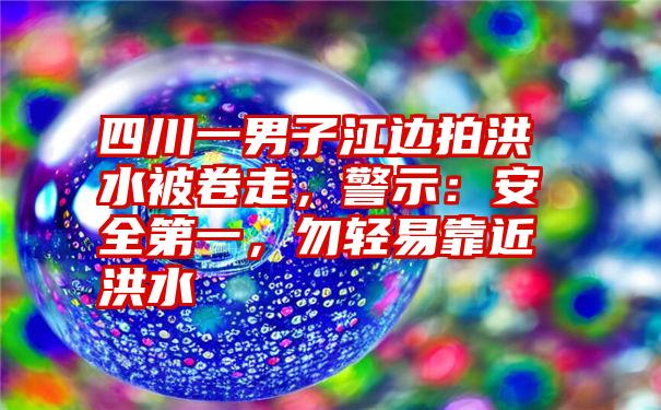 四川一男子江边拍洪水被卷走，警示：安全第一，勿轻易靠近洪水