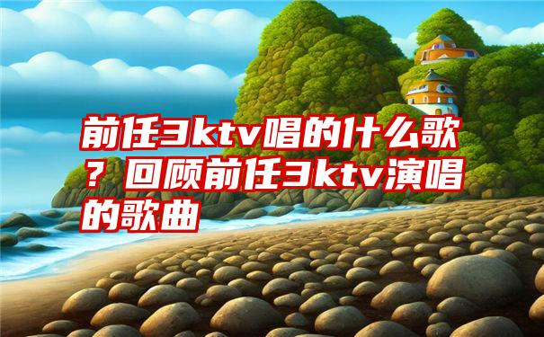 前任3ktv唱的什么歌？回顾前任3ktv演唱的歌曲