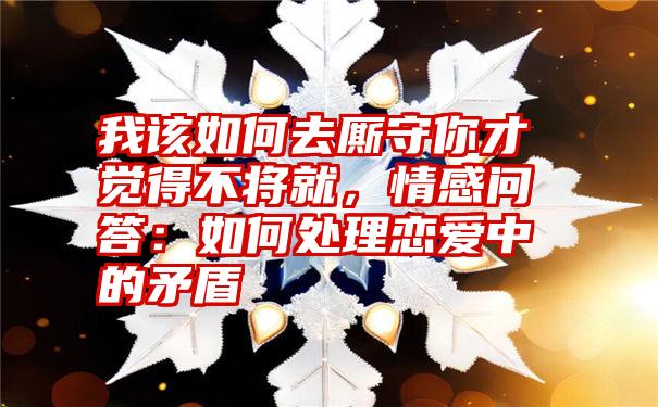 我该如何去厮守你才觉得不将就，情感问答：如何处理恋爱中的矛盾