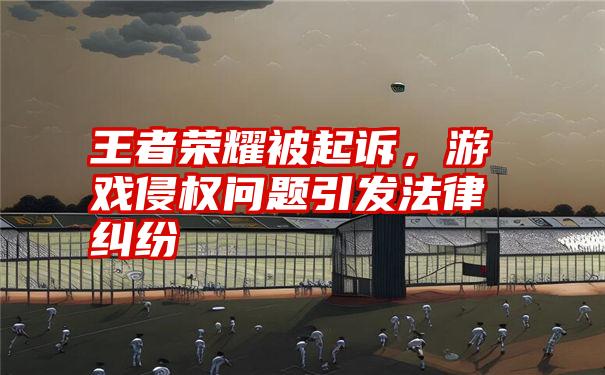 王者荣耀被起诉,游戏侵权问题引发法律纠纷