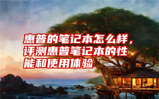 惠普的笔记本怎么样，评测惠普笔记本的性能和使用体验