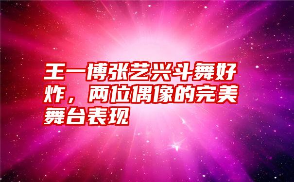 王一博张艺兴斗舞好炸，两位偶像的完美舞台表现